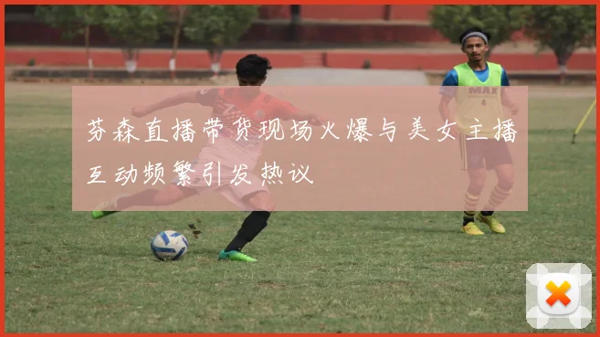 芬森直播带货现场火爆与美女主播互动频繁引发热议