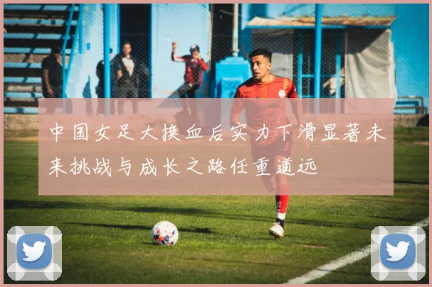 中国女足大换血后实力下滑显著未来挑战与成长之路任重道远