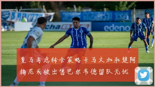 皇马考虑转会策略卡马文加和楚阿梅尼或被出售巴尔韦德留队无忧