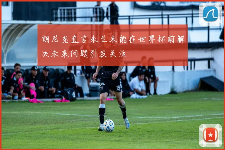 朗尼克直言米兰未能在世界杯前解决未来问题引发关注