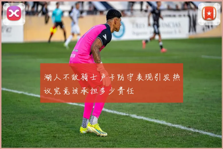 湖人不敌骑士卢卡防守表现引发热议究竟该承担多少责任