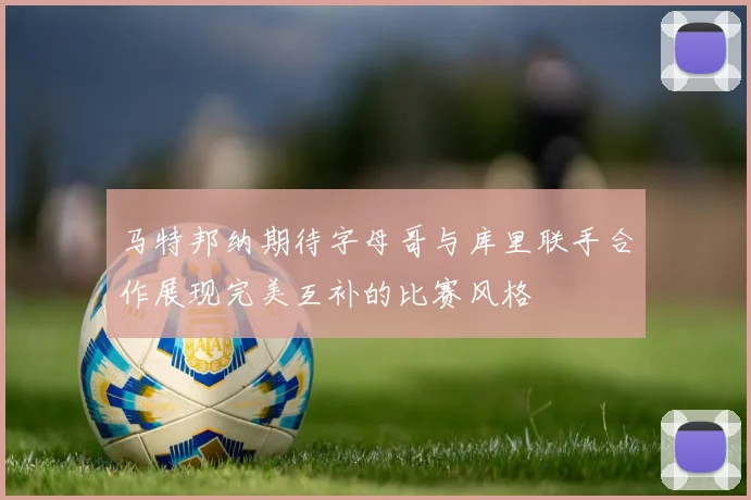 马特邦纳期待字母哥与库里联手合作展现完美互补的比赛风格
