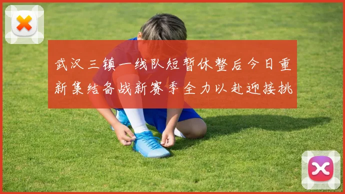 武汉三镇一线队短暂休整后今日重新集结备战新赛季全力以赴迎接挑战