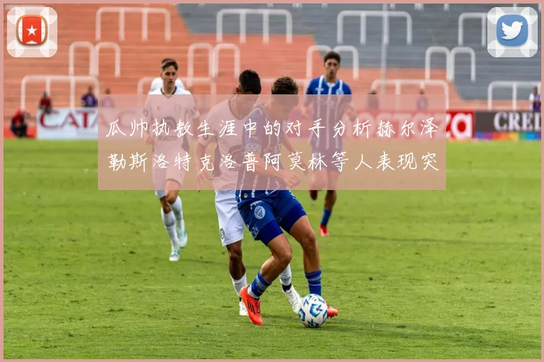 瓜帅执教生涯中的对手分析赫尔泽勒斯洛特克洛普阿莫林等人表现突出