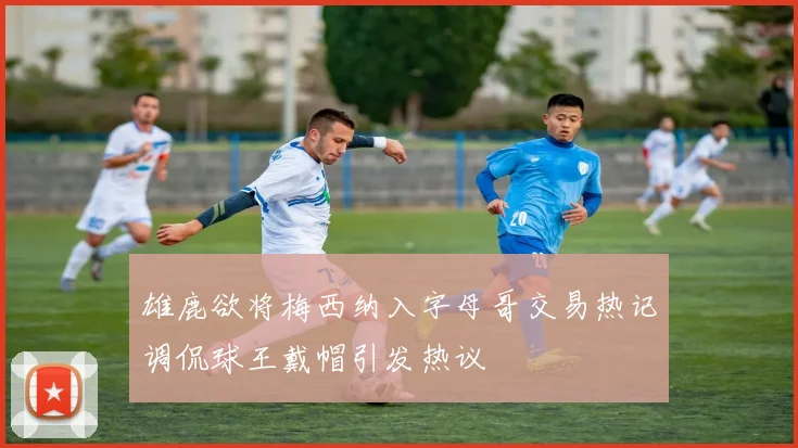雄鹿欲将梅西纳入字母哥交易热记调侃球王戴帽引发热议