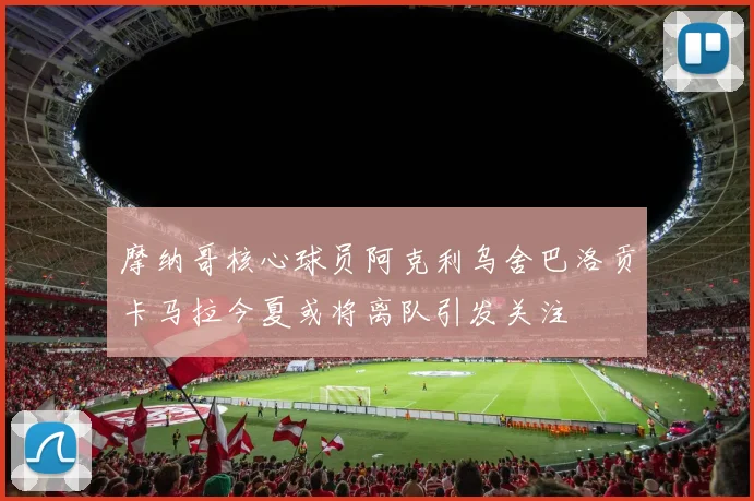 摩纳哥核心球员阿克利乌舍巴洛贡卡马拉今夏或将离队引发关注