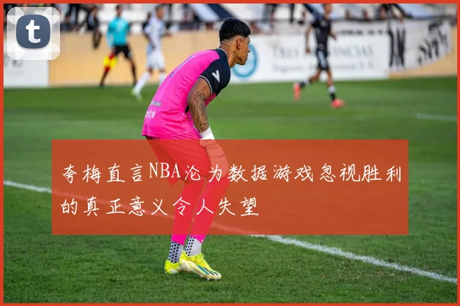 夸梅直言NBA沦为数据游戏忽视胜利的真正意义令人失望