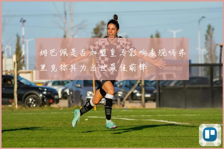 姆巴佩是否加盟皇马影响表现吗弗里克称其为当世最佳前锋