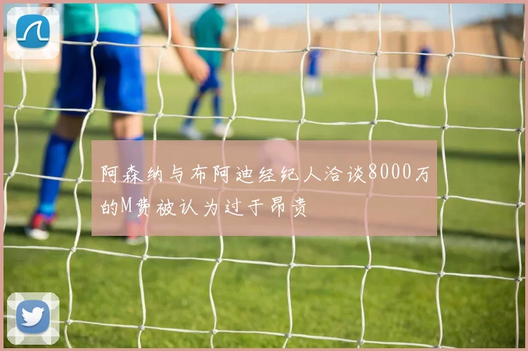 阿森纳与布阿迪经纪人洽谈8000万的M费被认为过于昂贵