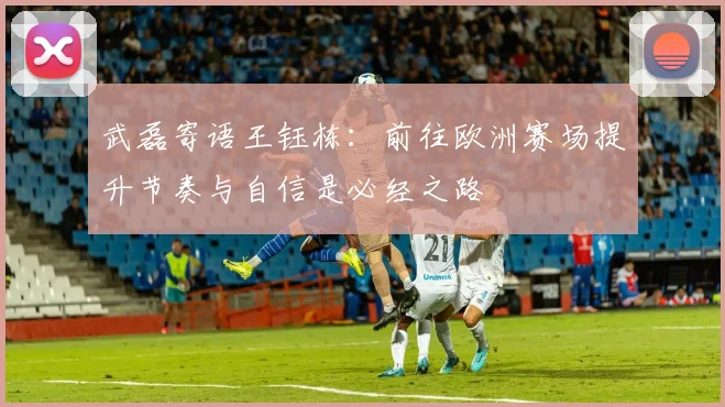 武磊寄语王钰栋：前往欧洲赛场提升节奏与自信是必经之路