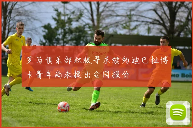罗马俱乐部积极寻求续约迪巴拉博卡青年尚未提出合同报价
