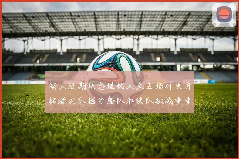 湖人近期状态堪忧未来五场对决开拓者龙队掘金船队和侠队挑战重重