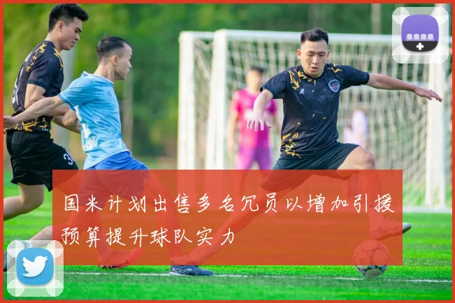 国米计划出售多名冗员以增加引援预算提升球队实力