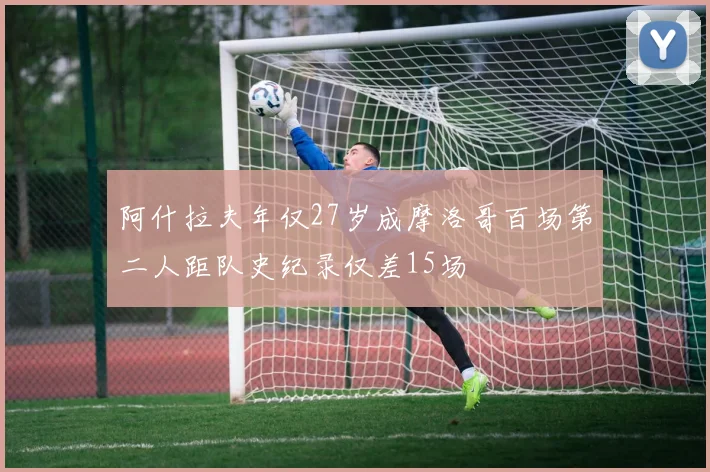 阿什拉夫年仅27岁成摩洛哥百场第二人距队史纪录仅差15场