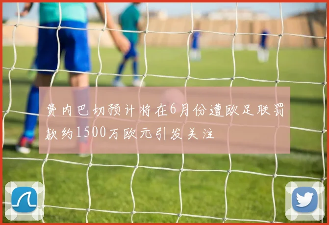 费内巴切预计将在6月份遭欧足联罚款约1500万欧元引发关注
