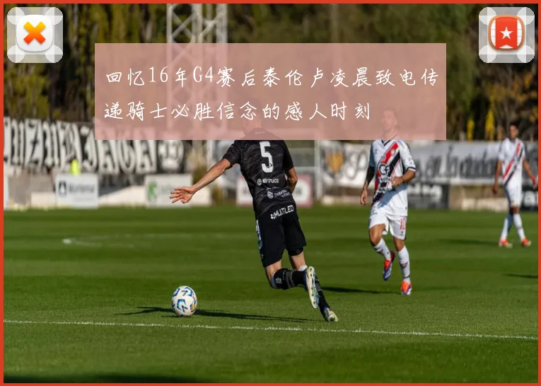 回忆16年G4赛后泰伦卢凌晨致电传递骑士必胜信念的感人时刻