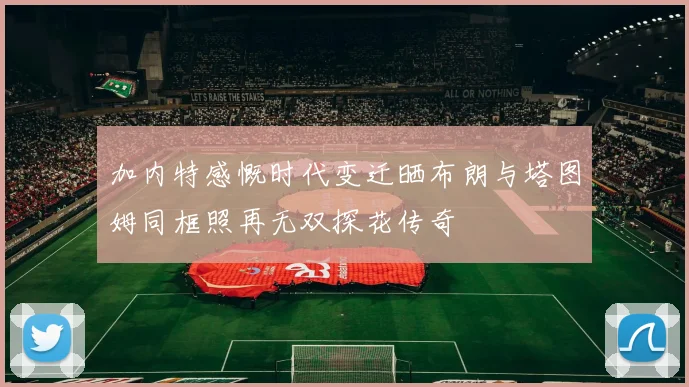 加内特感慨时代变迁晒布朗与塔图姆同框照再无双探花传奇