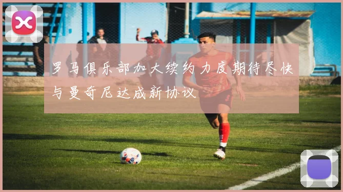 罗马俱乐部加大续约力度期待尽快与曼奇尼达成新协议