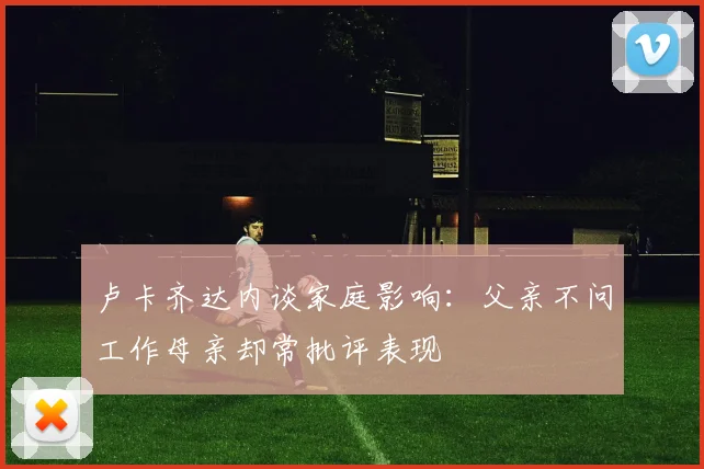 卢卡齐达内谈家庭影响：父亲不问工作母亲却常批评表现