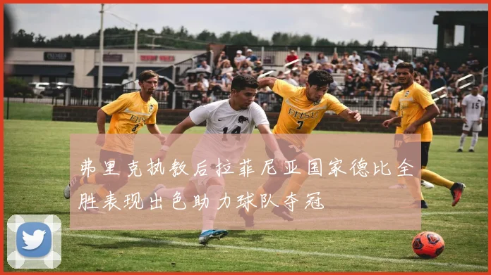 弗里克执教后拉菲尼亚国家德比全胜表现出色助力球队夺冠