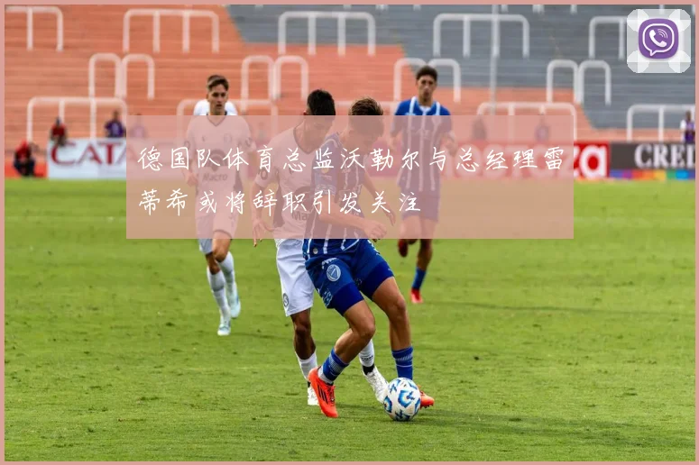 德国队体育总监沃勒尔与总经理雷蒂希或将辞职引发关注